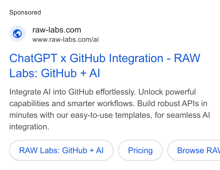 RAW Labs ad on Google Ads: www.raw-labs.com/ai Chat GPT x Git Hub Integration - RAW Labs: Git Hub + Al Integrate Al into Git Hub effortlessly. Unlock powerful capabilities and smarter workflows. Build robust APIs in minutes with our easy-to-use templates, for seamless Al integration. RAW Labs: Git Hub + Al { Browse RA\