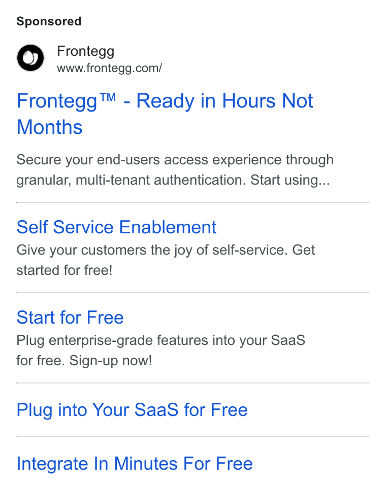 Frontegg ad on Google Ads: Frontegg™ - Ready in Hours Not Months Secure your end-users access experience through granular, multi-tenant authentication. Start using... Self Service Enablement Give your customers the joy of self-service. Get started for free! Start for Free Plug enterprise-grade features into your Saa S for free. Sign-up now! Plug into Your Saa S for Free Integrate In Minutes For Free