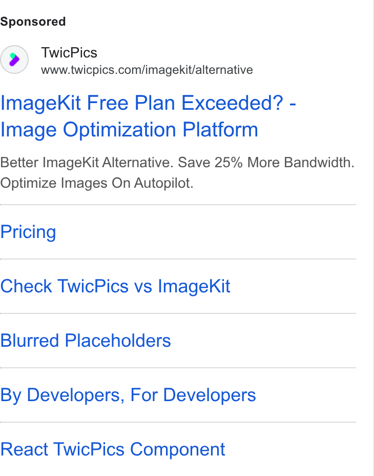 TwicPics ad on Google Ads: Image Kit Free Plan Exceeded? - Image Optimization Platform Better Image Kit Alternative. Save 25% More Bandwidth. Optimize Images On Autopilot. Pricing Check Twic Pics vs Imagek Kit Blurred Placeholders By Developers, For Developers React Twic Pics Component