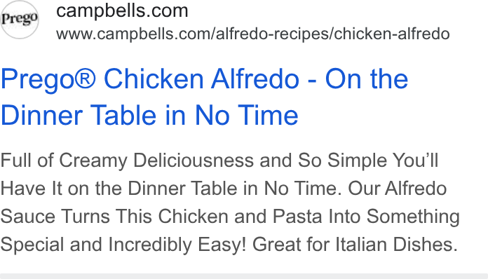 Campbell Soup ad on Google Ads: www.campbells.com/alfredo-recipes/chicken-alfredo Prego® Chicken Alfredo - On the Dinner Table in No Time Full of Creamy Deliciousness and So Simple You'll Have It on the Dinner Table in No Time. Our Alfredo Sauce Turns This Chicken and Pasta Into Something Special and Incredibly Easy! Great for Italian Dishes.