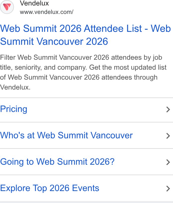 Vendelux ad on Google Ads: Web Summit 2026 Attendee List - Web Summit Vancouver 2026 Filter Web Summit Vancouver 2026 attendees by job title, seniority, and company. Get the most updated list of Web Summit Vancouver 2026 attendees through Vendelux. Pricing > Who's at Web Summit Vancouver > Going to Web Summit 2026? > Explore Top 2026 Events >