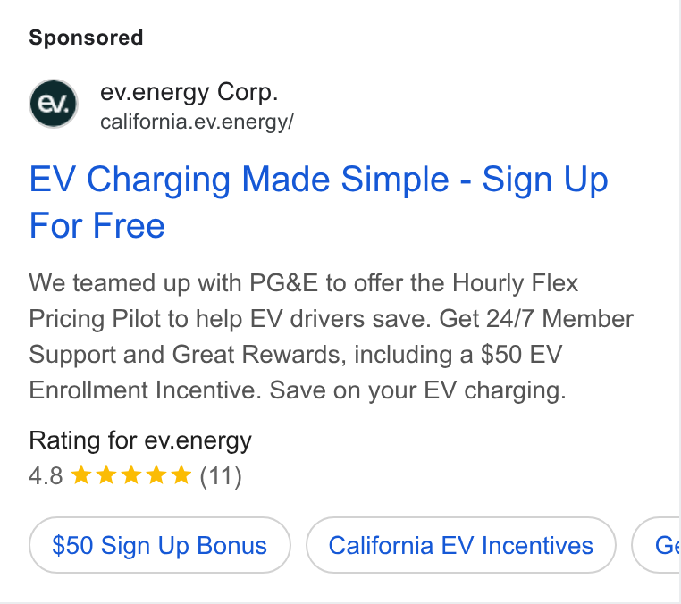 ev.energy ad on Google Ads: @ ev.energy Corp. california.ev.energy/ EV Charging Made Simple - Sign Up For Free We teamed up with PG& E to offer the Hourly Flex Pricing Pilot to help EV drivers save. Get 24/7 Member Support and Great Rewards, including a $50 EV Enrollment Incentive. Save on your EV charging. Rating for ev.energy 4.8 kk k K (11) $50 Sign Up Bonus California EV Incentives BC