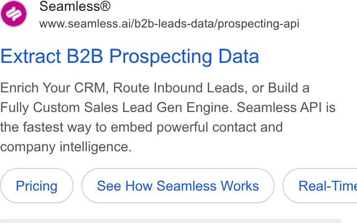 Seamless.AI ad on Google Ads: my Seamless® www.seamless.ai/b2b-leads-data/prospecting-api Extract B2B Prospecting Data Enrich Your CRM, Route Inbound Leads, or Build a Fully Custom Sales Lead Gen Engine. Seamless API is the fastest way to embed powerful contact and company intelligence. See How Seamless Works } ( Real-Time