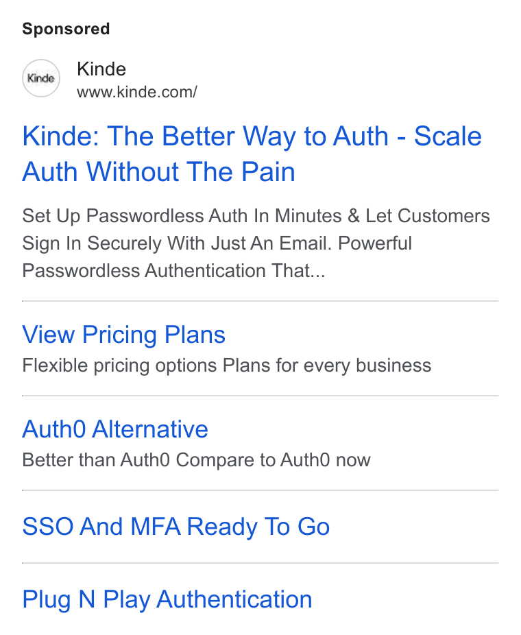 Kinde ad on Google Ads: Kinde: The Better Way to Auth - Scale Auth Without The Pain Set Up Passwordless Auth In Minutes & Let Customers Sign In Securely With Just An Email. Powerful Passwordless Authentication That... View Pricing Plans Flexible pricing options Plans for every business Auth0 Alternative Better than Auth O Compare to Auth O now SSO And MFA Ready To Go Plug N Play Authentication