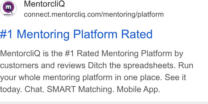 MentorcliQ ad on Google Ads: #1 Mentoring Platform Rated Mentorcli Q is the #1 Rated Mentoring Platform by customers and reviews Ditch the spreadsheets. Run your whole mentoring platform in one place. See it today. Chat. SMART Matching. Mobile App.