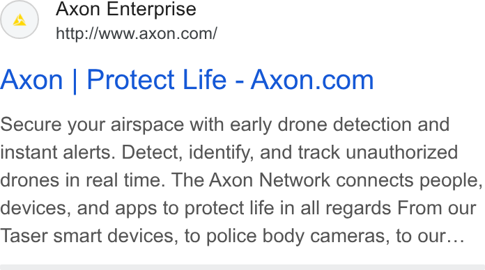 Axon ad on Google Ads: Axon | Protect Life-Axon.com Secure your airspace with early drone detection and instant alerts. Detect, identify, and track unauthorized drones in real time. The Axon Network connects people, devices, and apps to protect life in all regards From our Taser smart devices, to police body cameras, to our...