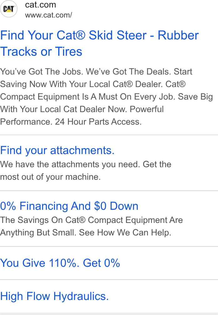 Caterpillar ad on Google Ads: www.cat.com/ Find Your Cat® Skid Steer - Rubber Tracks or Tires You've Got The Jobs. We've Got The Deals. Start Saving Now With Your Local Cat® Dealer. Cat® Compact Equipment Is A Must On Every Job. Save Big With Your Local Cat Dealer Now. Powerful Performance. 24 Hour Parts Access. Find your attachments. We have the attachments you need. Get the most out of your machine. 0% Financing And $0 Down The Savings On Cat® Compact Equipment Are Anything But Small. See How We Can Help. You Give 110%. Get 0% High Flow Hydraulics.