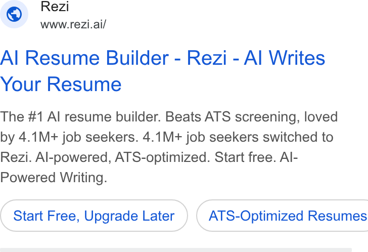 Rezi ad on Google Ads: Rezi WWw.rezi.ai/ Al Resume Builder - Rezi - Al Writes Your Resume The #1 Al resume builder. Beats ATS screening, loved by 4.1M+ job seekers. 4.1M+ job seekers switched to Rezi. Al-powered, ATS-optimized. Start free. Al- Powered Writing. Start Free, Upgrade Later ) ( ATS-Optimized Resumes