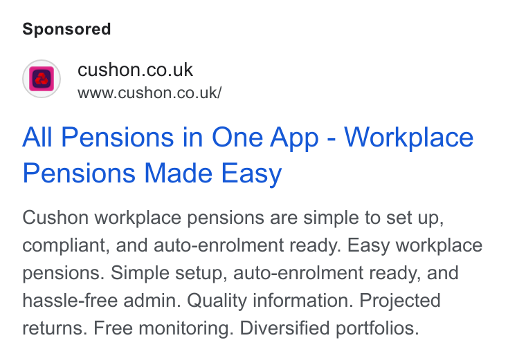 NatWest Cushon ad on Google Ads: Www.cushon.co.uk/ All Pensions in One App - Workplace Pensions Made Easy Cushon workplace pensions are simple to set up, compliant, and auto-enrolment ready. Easy workplace pensions. Simple setup, auto-enrolment ready, and hassle-free admin. Quality information. Projected returns. Free monitoring. Diversified portfolios.