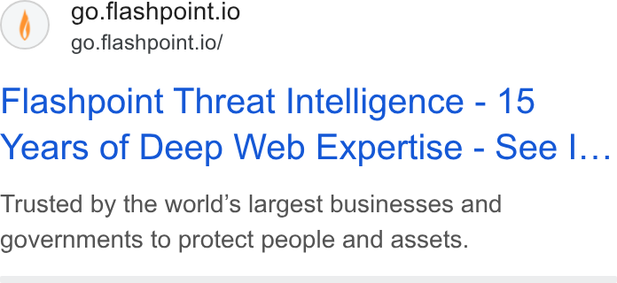 Flashpoint ad on Google Ads: go.flashpoint.io go.flashpoint.io/ Flashpoint Threat Intelligence - 15 Years of Deep Web Expertise - See I... Trusted by the world’s largest businesses and governments to protect people and assets.
