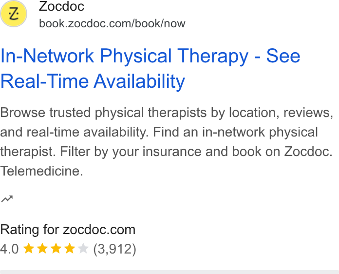 Zocdoc ad on Google Ads: (Z) ocdoc In-Network Physical Therapy - See Real-Time Availability Browse trusted physical therapists by location, reviews, and real-time availability. Find an in-network physical therapist. Filter by your insurance and book on Zocdoc. Telemedicine. Rating for zocdoc.com