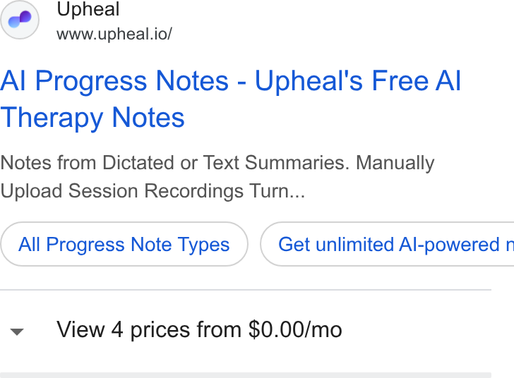 Upheal ad on Google Ads: Upheal www.upheal.io/ Al Progress Notes - Upheal's Free Al Therapy Notes Notes from Dictated or Text Summaries. Manually Upload Session Recordings Turn... All Progress Note Types }) ( Get unlimited Al-powered n View 4 prices from $0.00/mo