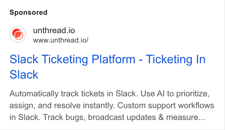Unthread ad on Google Ads: unthread.io www.unthread.io/ Slack Ticketing Platform - Ticketing In Slack Automatically track tickets in Slack. Use Al to prioritize, assign, and resolve instantly. Custom support workflows in Slack. Track bugs, broadcast updates & measure...