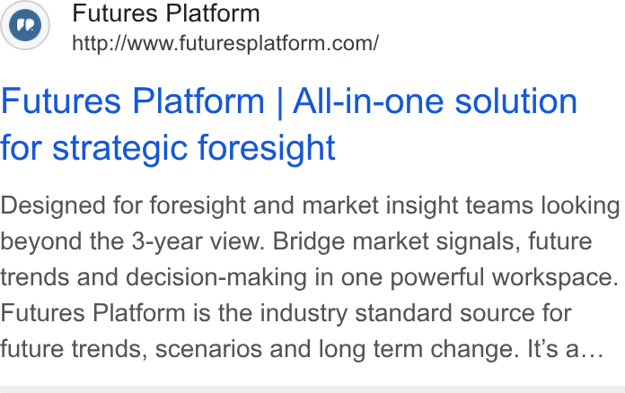 Futures Platform ad on Google Ads: Futures Platform | All-in-one solution for strategic foresight Designed for foresight and market insight teams looking beyond the 3-year view. Bridge market signals, future trends and decision-making in one powerful workspace. Futures Platform is the industry standard source for future trends, scenarios and long term change. It’s a...