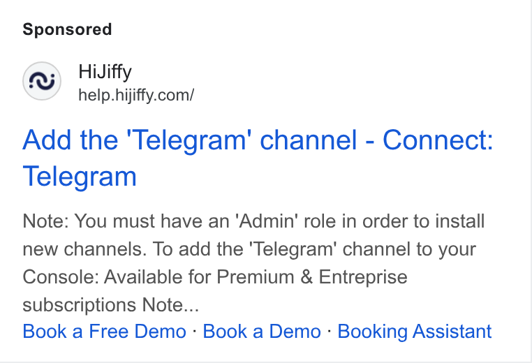 HiJiffy ad on Google Ads: Add the ‘Telegram’ channel - Connect: Telegram Note: You must have an ‘Admin’ role in order to install new channels. To add the ‘Telegram’ channel to your Console: Available for Premium & Entreprise subscriptions Note... Book a Free Demo - Book a Demo - Booking Assistant