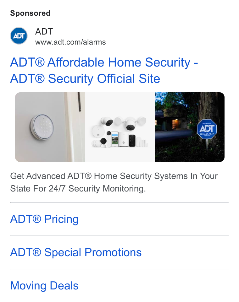 ADT ad on Google Ads: ADT® Affordable Home Security - ADT® Security Official Site Get Advanced ADT® Home Security Systems In Your State For 24/7 Security Monitoring. ADT® Pricing ADT® Special Promotions Moving Deals