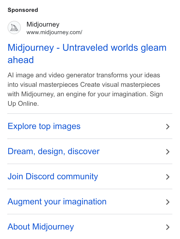 Midjourney ad on Google Ads: Midjourney - Untraveled worlds gleam ahead Al image and video generator transforms your ideas into visual masterpieces Create visual masterpieces with Midjourney, an engine for your imagination. Sign Up Online. Explore top images > Dream, design, discover > Join Discord community > Augment your imagination > About Midjourney >