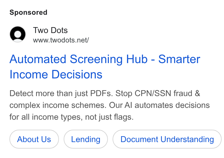Two Dots ad on Google Ads: Automated Screening Hub - Smarter Income Decisions Detect more than just PDFs. Stop CPN/SSN fraud & complex income schemes. Our Al automates decisions for all income types, not just flags. About Us Document Understanding