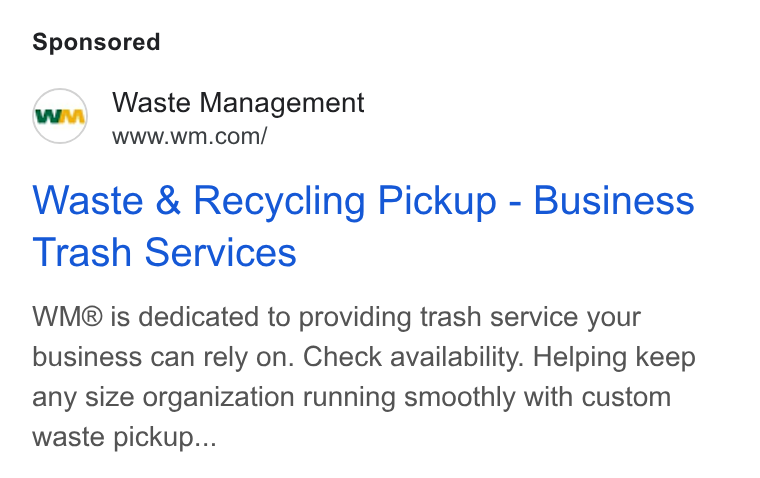 Waste Management ad on Google Ads: Waste & Recycling Pickup - Business Trash Services WMg B® is dedicated to providing trash service your business can rely on. Check availability. Helping keep any size organization running smoothly with custom waste pickup...