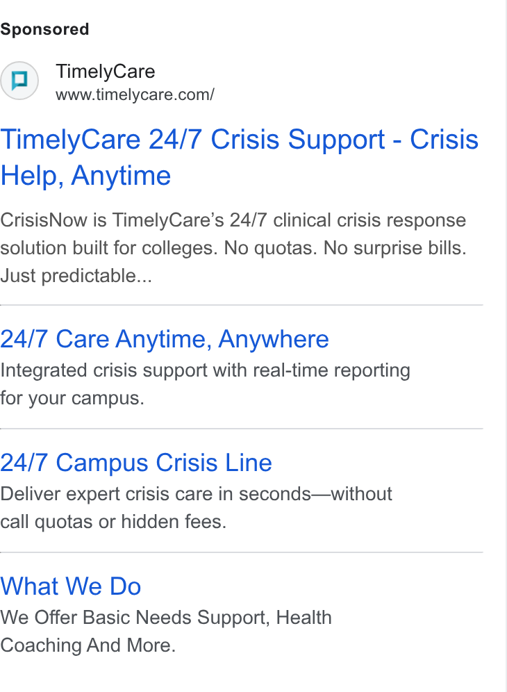 TimelyCare ad on Google Ads: Timely Care 24/7 Crisis Support - Crisis Help, Anytime Crisis Now is Timely Care’s 24/7 clinical crisis response solution built for colleges. No quotas. No surprise bills. Just predictable... 24/7 Care Anytime, Anywhere Integrated crisis support with real-time reporting for your campus. 24/7 Campus Crisis Line Deliver expert crisis care in seconds—without call quotas or hidden fees. What We Do We Offer Basic Needs Support, Health Coaching And More.