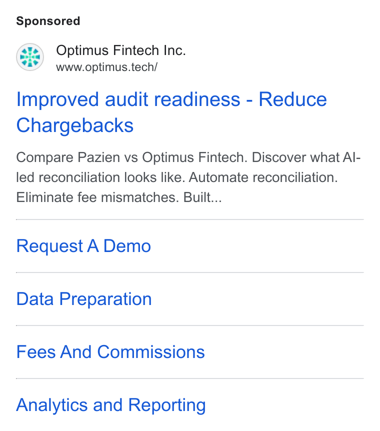 Optimus Fintech ad on Google Ads: GE) Optimus Fintech Ine. www.optimus.tech/ Improved audit readiness - Reduce Chargebacks Compare Pazien vs Optimus Fintech. Discover what Al- led reconciliation looks like. Automate reconciliation. Eliminate fee mismatches. Built... Request A Demo Data Preparation Fees And Commissions Analytics and Reporting