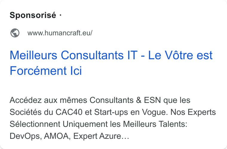 HumanCraft ad on Google Ads: Sponsorisé - @ wwwhumancratt.eu/ Meilleurs Consultants IT - Le Vétre est Forcément Ici Accédez aux mémes Consultants & ESN que les Sociétés du CAC40 et Start-ups en Vogue. Nos Experts Sélectionnent Uniquement les Meilleurs Talents: Dev Ops, AMOA, Expert Azure...