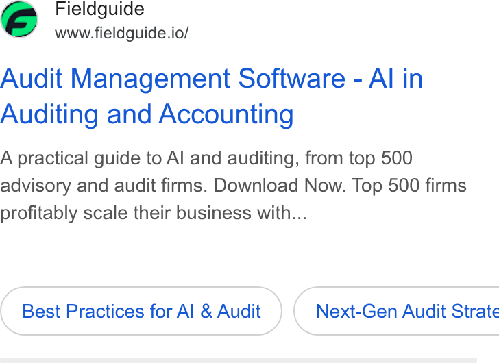 Fieldguide ad on Google Ads: Fieldguide www.fieldguide.io/ Audit Management Software - Al in Auditing and Accounting A practical guide to Al and auditing, from top 500 advisory and audit firms. Download Now. Top 500 firms profitably scale their business with... Best Practices for Al & Audit } ( Next-Gen Audit Strate