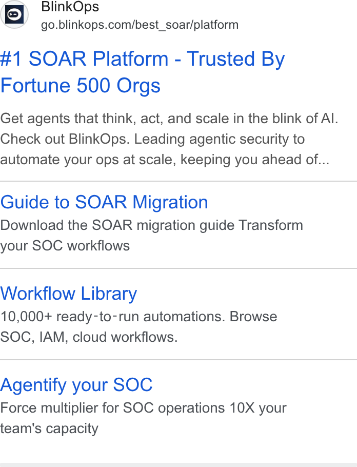 BlinkOps ad on Google Ads: #1 SOAR Platform - Trusted By Fortune 500 Orgs Get agents that think, act, and scale in the blink of Al. Check out Blink Ops. Leading agentic security to automate your ops at scale, keeping you ahead of... Guide to SOAR Migration Download the SOAR migration guide Transform your SOC workflows Workflow Library 10,000+ ready-to-run automations. Browse SOC, IAM, cloud workflows. Agentify your SOC Force multiplier for SOC operations 10X your team's capacity