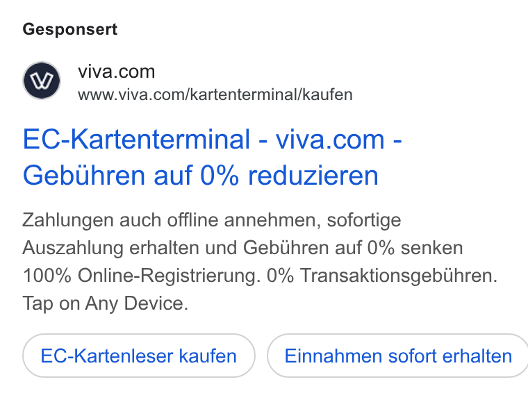 Viva.com ad on Google Ads: www.viva.com/kartenterminal/kaufen EC-Kartenterminal-viva.com - Gebthren auf 0% reduzieren Zahlungen auch offline annehmen, sofortige Auszahlung erhalten und Gebthren auf 0% senken 100% Online-Registrierung. 0% Transaktionsgebthren. Tap on Any Device. EC-Kartenleser kaufen } ( Einnahmen sofort erhalten