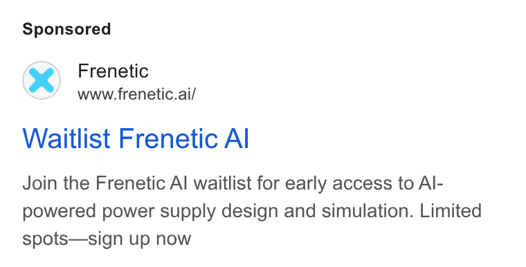 Frenetic ad on Google Ads: Frenetic www.frenetic.ai/ Waitlist Frenetic Al Join the Frenetic Al waitlist for early access to Al- powered power supply design and simulation. Limited spots—sign up now