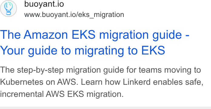 Buoyant ad on Google Ads: buoyant.io www.buoyant.io/eks_migration The Amazon EKS migration guide - Your guide to migrating to EKS The step-by-step migration guide for teams moving to Kubernetes on AWS. Learn how Linkerd enables safe, incremental AWS EKS migration.