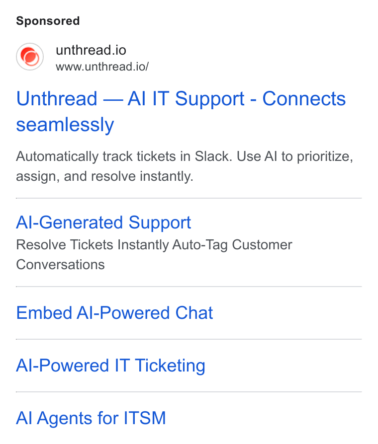 Unthread ad on Google Ads: unthread.io www.unthread.io/ Unthread — Al IT Support - Connects seamlessly Automatically track tickets in Slack. Use Al to prioritize, assign, and resolve instantly. Al-Generated Support Resolve Tickets Instantly Auto-Tag Customer Conversations Embed Al-Powered Chat Al-Powered IT Ticketing Al Agents for ITSM