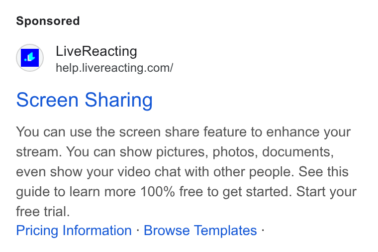 LiveReacting ad on Google Ads: screen Sharing You can use the screen share feature to enhance your stream. You can show pictures, photos, documents, even show your video chat with other people. See this guide to learn more 100% free to get started. Start your free trial. Pricing Information - Browse Templates -