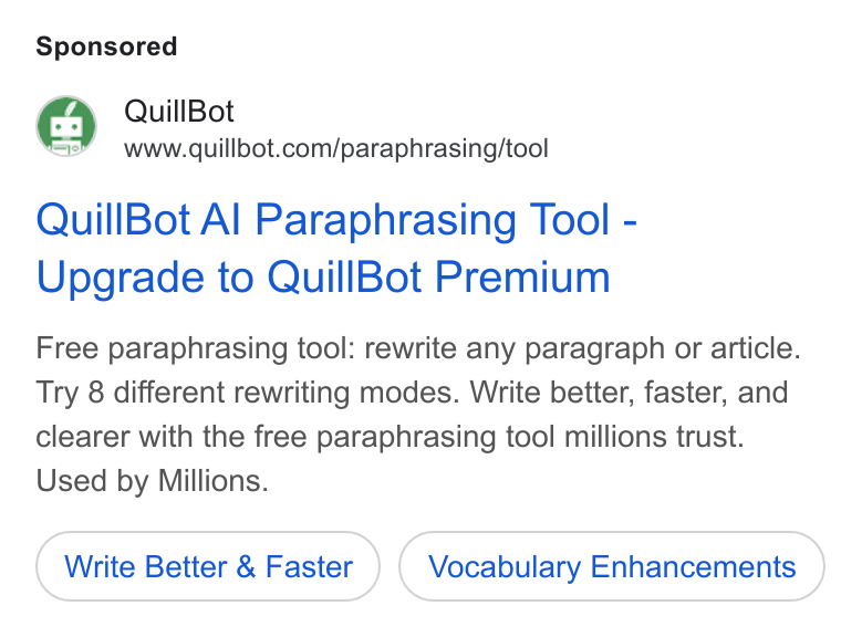 QuillBot ad on Google Ads: Quill Bot Al Paraphrasing Tool - Upgrade to Quill Bot Premium Free paraphrasing tool: rewrite any paragraph or article. Try 8 different rewriting modes. Write better, faster, and clearer with the free paraphrasing tool millions trust. Used by Millions. Write Better & Faster Vocabulary Enhancements