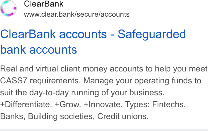 ClearBank ad on Google Ads: Clear Bank www.clear.bank/secure/accounts Clear Bank accounts - Safeguarded bank accounts Real and virtual client money accounts to help you meet CASS7 requirements. Manage your operating funds to suit the day-to-day running of your business. Differentiate. +Grow. +Innovate. Types: Fintechs, Banks, Building societies, Credit unions.