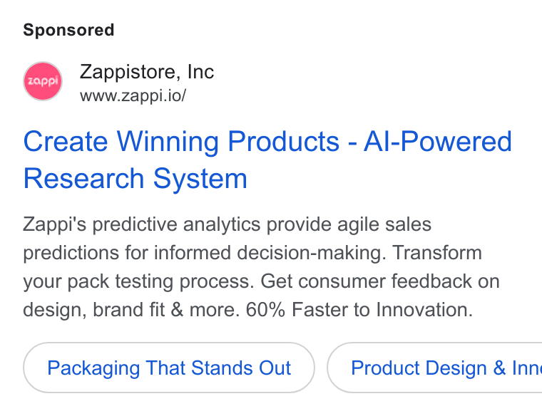 Zappi ad on Google Ads: MA Zappistore, Inc www.zappi.io/ Create Winning Products - Al-Powered Research System Zappi's predictive analytics provide agile sales predictions for informed decision-making. Transform your pack testing process. Get consumer feedback on design, brand fit & more. 60% Faster to Innovation. Packaging That Stands Out } ( Product Design & Inn