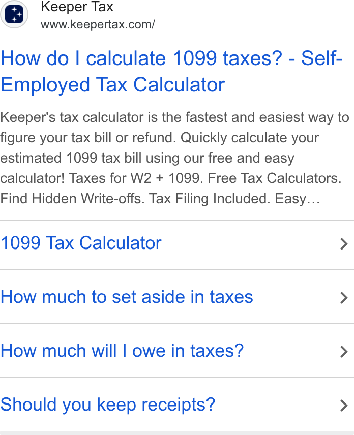 Keeper ad on Google Ads: How do | calculate 1099 taxes? - Self- Employed Tax Calculator Keeper's tax calculator is the fastest and easiest way to figure your tax bill or refund. Quickly calculate your estimated 1099 tax bill using our free and easy calculator! Taxes for W2 + 1099. Free Tax Calculators. Find Hidden Write-offs. Tax Filing Included. Easy... 1099 Tax Calculator > How much to set aside in taxes > How much will | owe in taxes? > Should you keep receipts? >