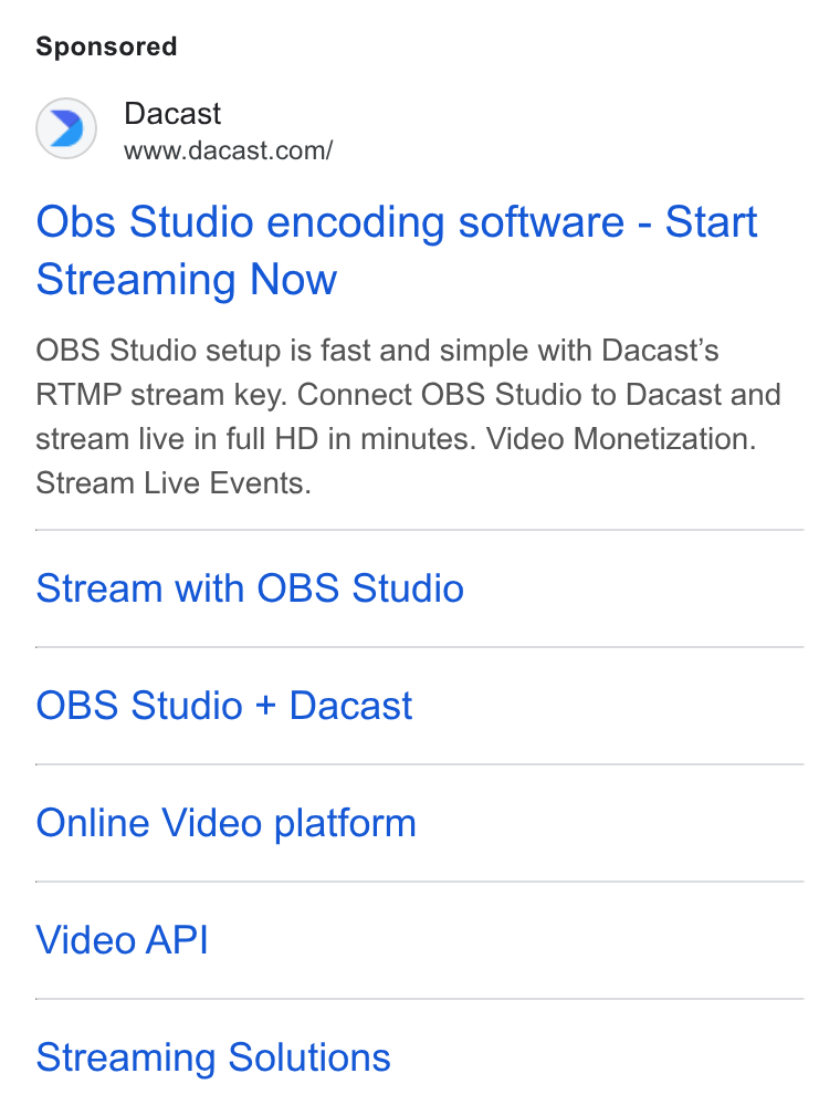Dacast ad on Google Ads: Obs Studio encoding software - Start Streaming Now OBS Studio setup is fast and simple with Dacast’s RTMP stream key. Connect OBS Studio to Dacast and stream live in full HD in minutes. Video Monetization. Stream Live Events. Stream with OBS Studio OBS Studio + Dacast Online Video platform Video API Streaming Solutions