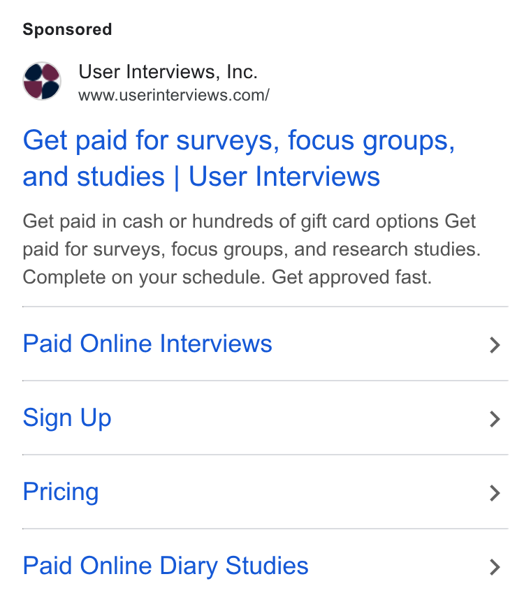 User Interviews ad on Google Ads: Get paid for surveys, focus groups, and studies | User Interviews Get paid in cash or hundreds of gift card options Get paid for surveys, focus groups, and research studies. Complete on your schedule. Get approved fast. Paid Online Interviews Sign Up Pricing Paid Online Diary Studies