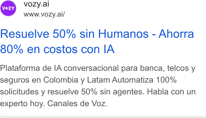 Vozy ad on Google Ads: © vozy.ai www.vozy.ai/ Resuelve 50% sin Humanos - Ahorra 80% en costos con IA Plataforma de IA conversacional para banca, telcos y seguros en Colombia y Latam Automatiza 100% solicitudes y resuelve 50% sin agentes. Habla con un experto hoy. Canales de Voz.