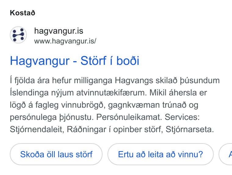 50skills ad on Google Ads: www.hagvangur.is/ Hagvangur - Storf i bodi | fjlda ara hefur milliganga Hagvangs skilaé pusundum islendinga nyjum atvinnuteekifeerum. Mikil ahersla er l6g6 a fagleg vinnubr6ég6, gagnkveeman truinad og personulega pjénustu. Persénuleikamat. Services: Stjérnendaleit, Radningar i opinber st6érf, Stjérnarseta. Skoda OGll laus st6rf Ertu ad leita a6 vinnu? <