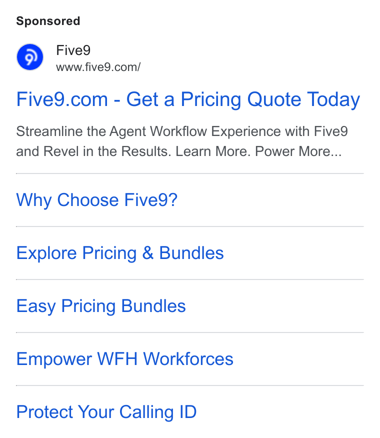 Five9 ad on Google Ads: Five9.com - Get a Pricing Quote Today Streamline the Agent Workflow Experience with Five9 and Revel in the Results. Learn More. Power More... Why Choose Five9? Explore Pricing & Bundles Easy Pricing Bundles Empower WFH Workforces Protect Your Calling ID