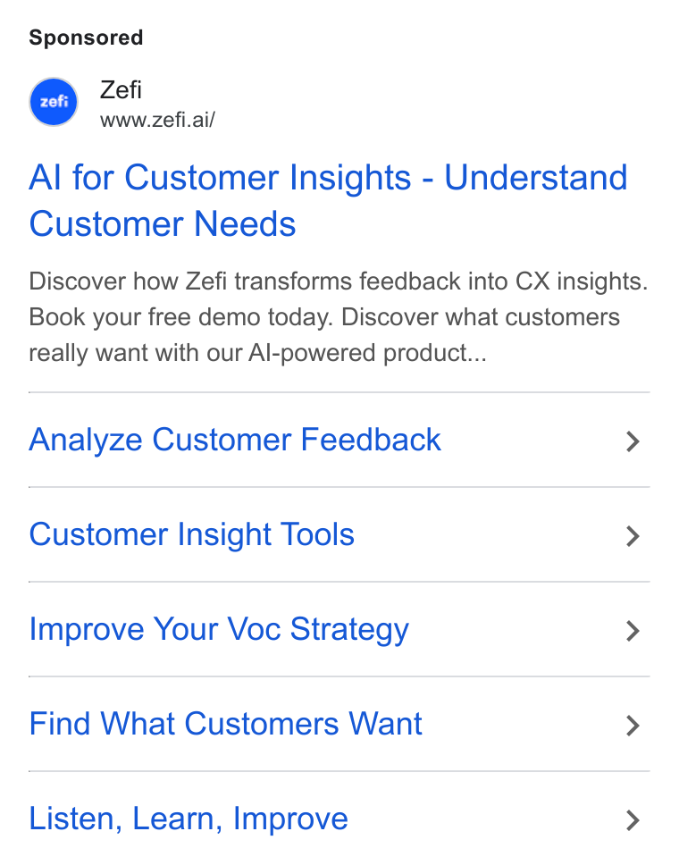 Zefi.ai ad on Google Ads: A Zefi www.zefi.ai/ Al for Customer Insights - Understand Customer Needs Discover how Zefi transforms feedback into CX insights. Book your free demo today. Discover what customers really want with our Al-powered product... Analyze Customer Feedback > Customer Insight Tools > Improve Your Voc Strategy > Find What Customers Want > Listen, Learn, Improve >