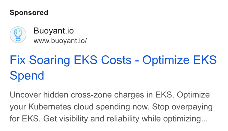 Buoyant ad on Google Ads: Q) Buoyant.io www.buoyant.io/ Fix Soaring EKS Costs - Optimize EKS Spend Uncover hidden cross-zone charges in EKS. Optimize your Kubernetes cloud spending now. Stop overpaying for EKS. Get visibility and reliability while optimizing...