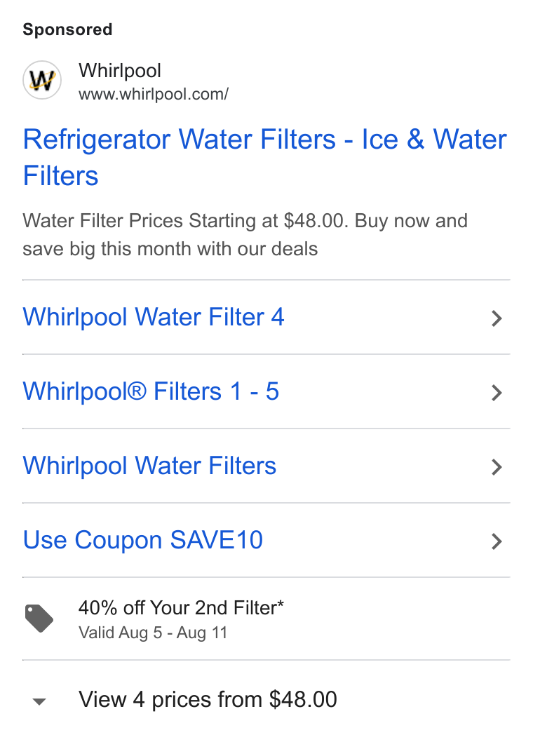 Whirlpool ad on Google Ads: Refrigerator Water Filters - Ice & Water Filters Water Filter Prices Starting at $48.00. Buy now and save big this month with our deals Whirlpool Water Filter 4 > Whirlpool® Filters 1 - 5 > Whirlpool Water Filters > Use Coupon SAVE10 > 40% off Your 2nd Filter* Valid Aug 5 - Aug 11 View 4 prices from $48.00