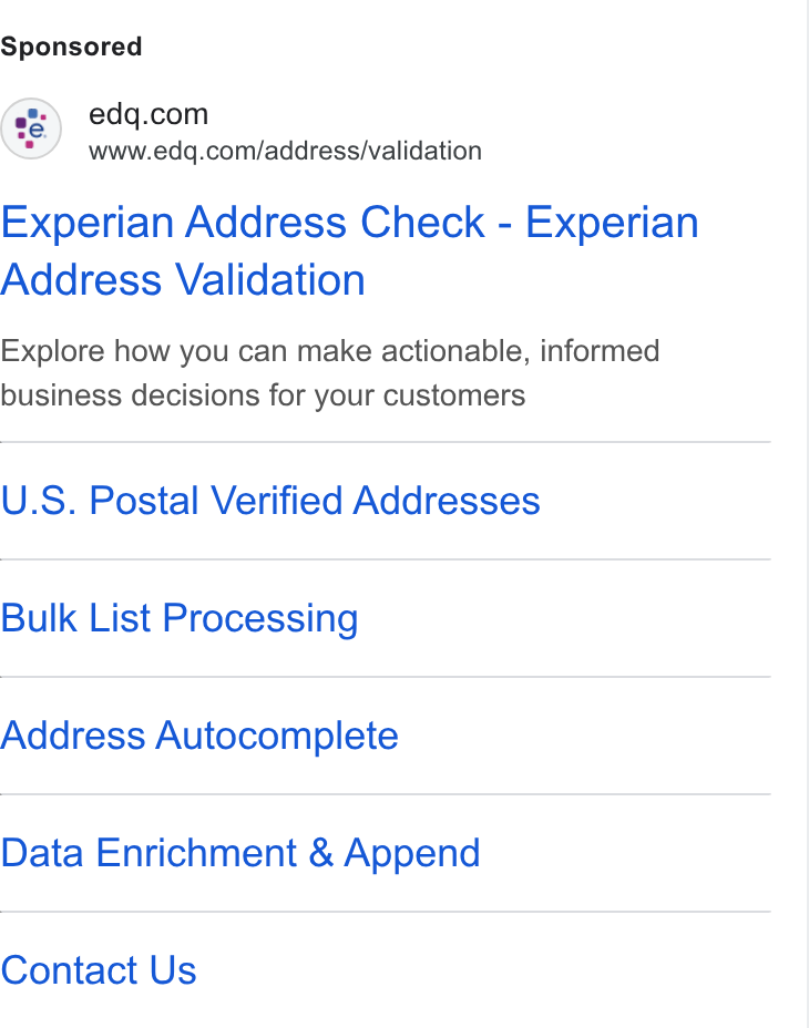 Experian Data Quality ad on Google Ads: www.edq.com/address/validation Experian Address Check - Experian Address Validation Explore how you can make actionable, informed business decisions for your customers U. S. Postal Verified Addresses Bulk List Processing Address Autocomplete Data Enrichment & Append Contact Us