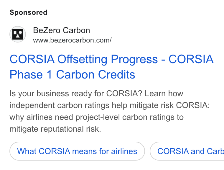 BeZero Carbon ad on Google Ads: CORSIA Offsetting Progress - CORSIA Phase 1 Carbon Credits Is your business ready for CORSIA? Learn how independent carbon ratings help mitigate risk CORSIA: why airlines need project-level carbon ratings to mitigate reputational risk. What CORSIA means for airlines ) ( CORSIA and Carb