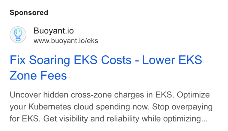 Buoyant ad on Google Ads: Q) Buoyant.io www.buoyant.io/eks Fix Soaring EKS Costs - Lower EKS Zone Fees Uncover hidden cross-zone charges in EKS. Optimize your Kubernetes cloud spending now. Stop overpaying for EKS. Get visibility and reliability while optimizing...