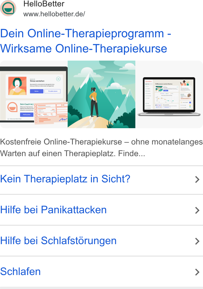 HelloBetter ad on Google Ads: Dein Online-Therapieprogramm - Wirksame Online-Therapiekurse Kostenfreie Online-Therapiekurse — ohne monatelanges Warten auf einen Therapieplatz. Finde... Kein Therapieplatz in Sicht? > Hilfe bei Panikattacken > Hilfe bei Schlafstorungen > Schlafen >