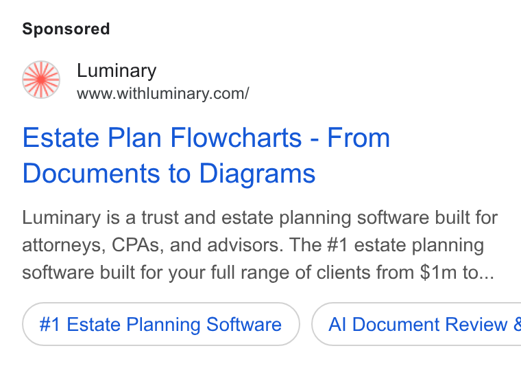 Luminary ad on Google Ads: Estate Plan Flowcharts - From Documents to Diagrams Luminary is a trust and estate planning software built for attorneys, CPAs, and advisors. The #1 estate planning software built for your full range of clients from $1m to... #1 Estate Planning Software } ( Al Document Review &